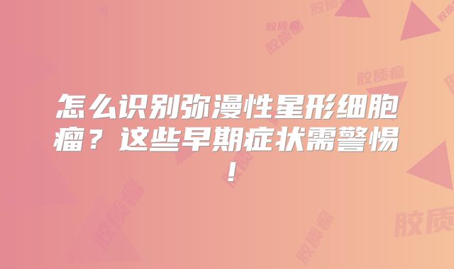 怎么识别弥漫性星形细胞瘤？这些早期症状需警惕！