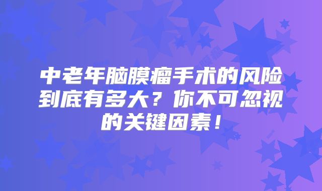 中老年脑膜瘤手术的风险到底有多大？你不可忽视的关键因素！