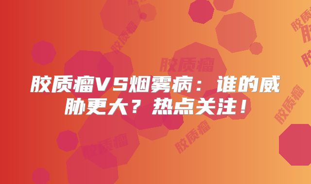 胶质瘤VS烟雾病：谁的威胁更大？热点关注！