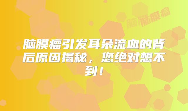 脑膜瘤引发耳朵流血的背后原因揭秘，您绝对想不到！