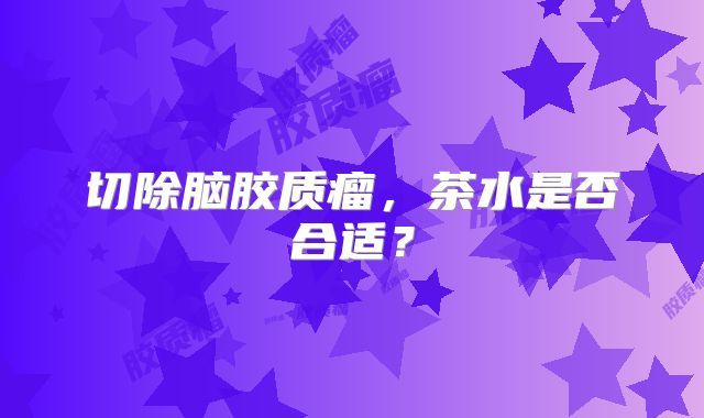 切除脑胶质瘤，茶水是否合适？