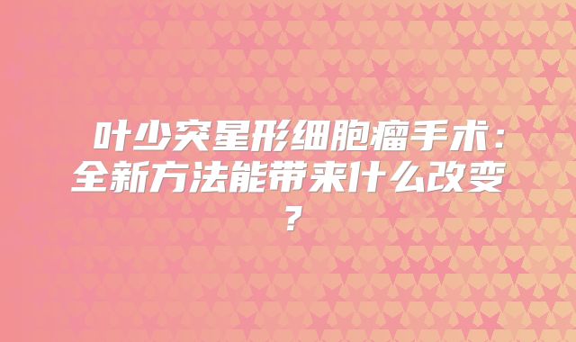 島叶少突星形细胞瘤手术：全新方法能带来什么改变？