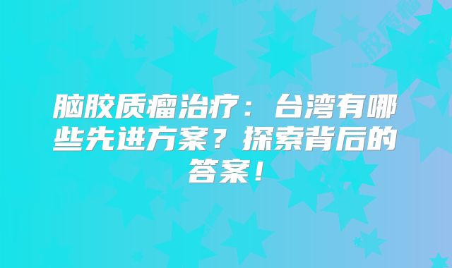 脑胶质瘤治疗：台湾有哪些先进方案？探索背后的答案！