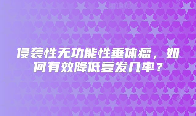 侵袭性无功能性垂体瘤，如何有效降低复发几率？