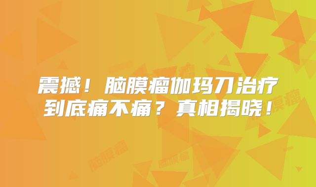 震撼！脑膜瘤伽玛刀治疗到底痛不痛？真相揭晓！