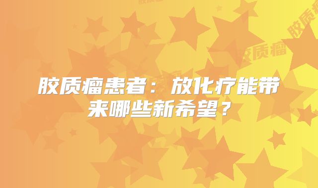 胶质瘤患者：放化疗能带来哪些新希望？