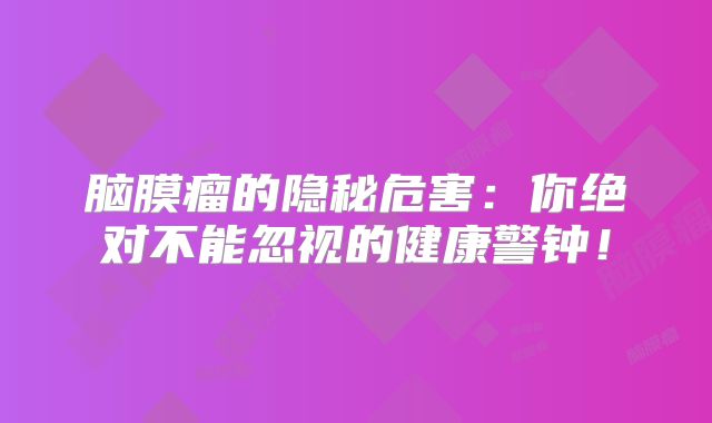 脑膜瘤的隐秘危害：你绝对不能忽视的健康警钟！