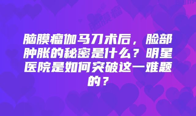 脑膜瘤伽马刀术后，脸部肿胀的秘密是什么？明星医院是如何突破这一难题的？