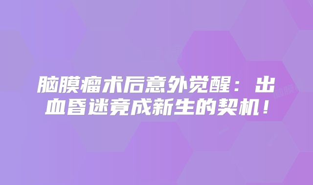 脑膜瘤术后意外觉醒：出血昏迷竟成新生的契机！
