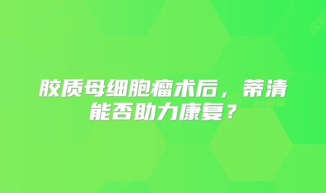 胶质母细胞瘤术后，蒂清能否助力康复？