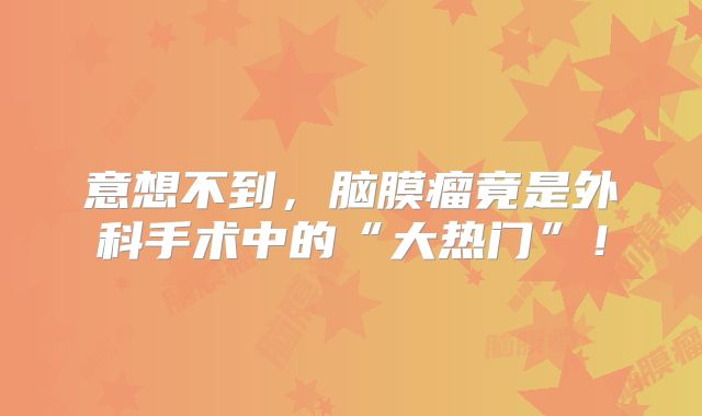 意想不到，脑膜瘤竟是外科手术中的“大热门”！
