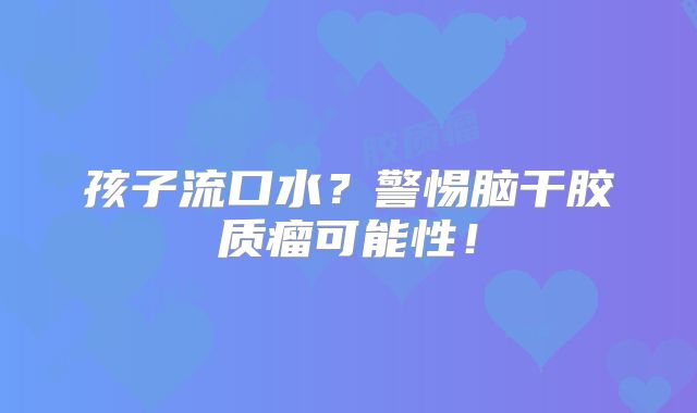 孩子流口水？警惕脑干胶质瘤可能性！