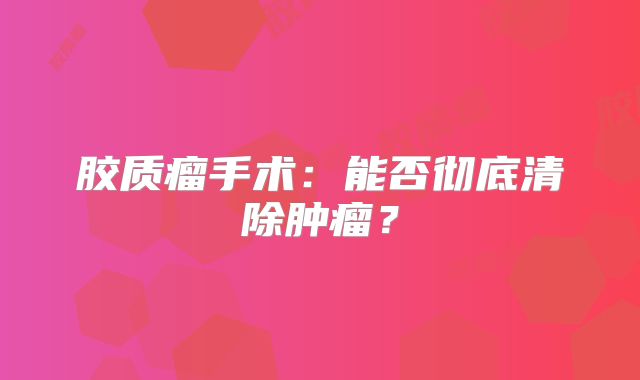 胶质瘤手术：能否彻底清除肿瘤？
