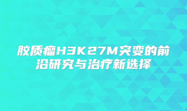 胶质瘤H3K27M突变的前沿研究与治疗新选择