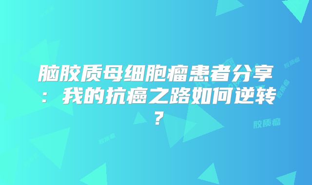 脑胶质母细胞瘤患者分享：我的抗癌之路如何逆转？