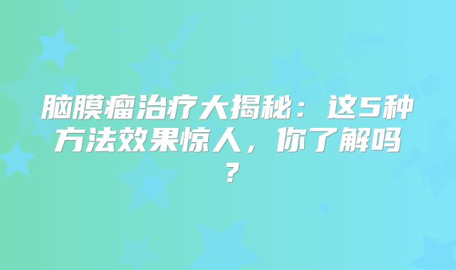 脑膜瘤治疗大揭秘：这5种方法效果惊人，你了解吗？