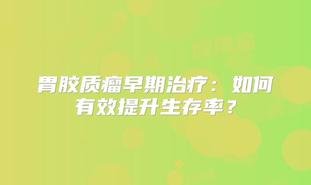 胃胶质瘤早期治疗：如何有效提升生存率？