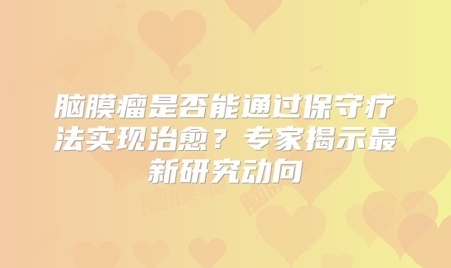 脑膜瘤是否能通过保守疗法实现治愈？专家揭示最新研究动向