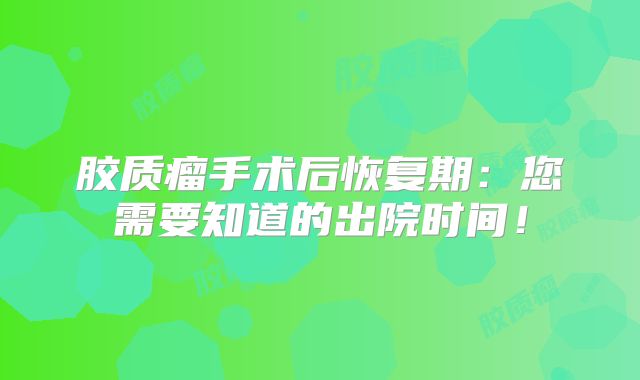 胶质瘤手术后恢复期：您需要知道的出院时间！