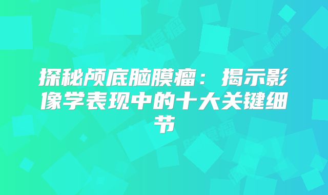 探秘颅底脑膜瘤：揭示影像学表现中的十大关键细节
