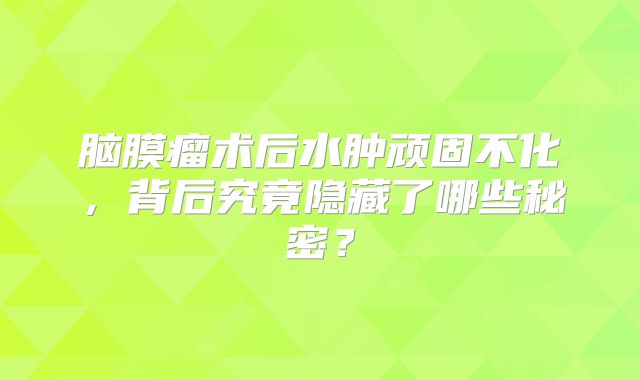 脑膜瘤术后水肿顽固不化，背后究竟隐藏了哪些秘密？