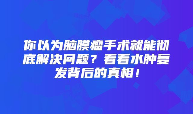 你以为脑膜瘤手术就能彻底解决问题？看看水肿复发背后的真相！