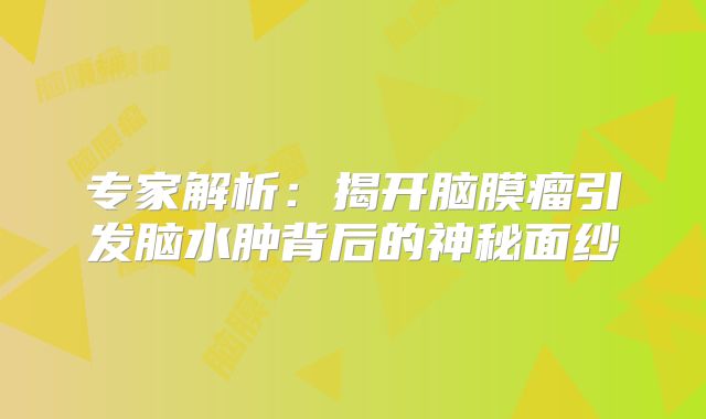 专家解析：揭开脑膜瘤引发脑水肿背后的神秘面纱