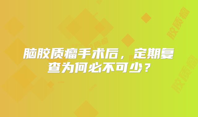 脑胶质瘤手术后，定期复查为何必不可少？