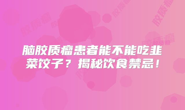 脑胶质瘤患者能不能吃韭菜饺子？揭秘饮食禁忌！