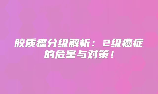 胶质瘤分级解析：2级癌症的危害与对策！