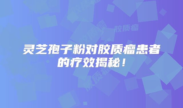 灵芝孢子粉对胶质瘤患者的疗效揭秘！