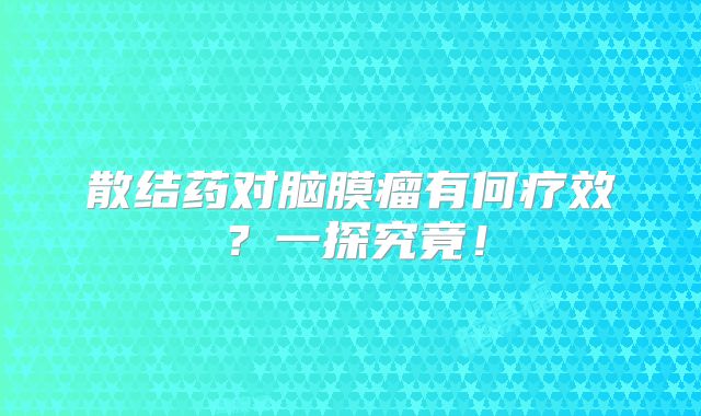 散结药对脑膜瘤有何疗效？一探究竟！