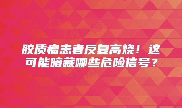 胶质瘤患者反复高烧！这可能暗藏哪些危险信号？