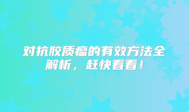 对抗胶质瘤的有效方法全解析，赶快看看！