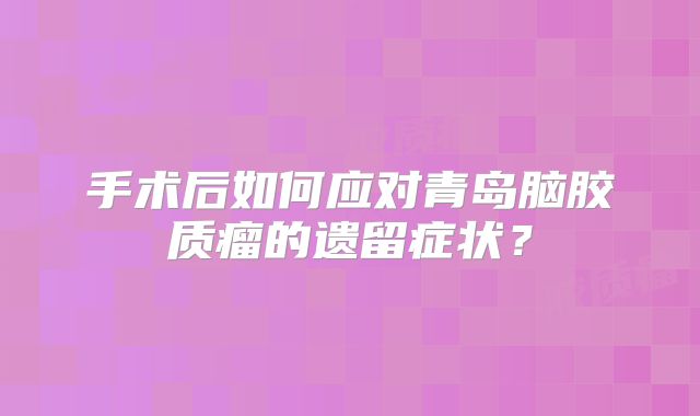 手术后如何应对青岛脑胶质瘤的遗留症状？