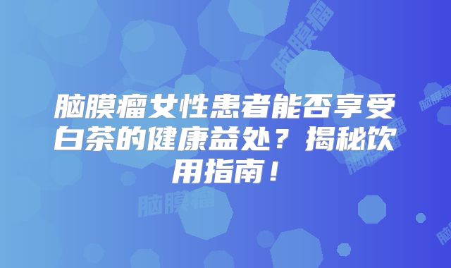 脑膜瘤女性患者能否享受白茶的健康益处？揭秘饮用指南！