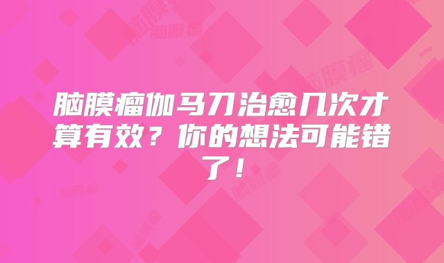 脑膜瘤伽马刀治愈几次才算有效？你的想法可能错了！