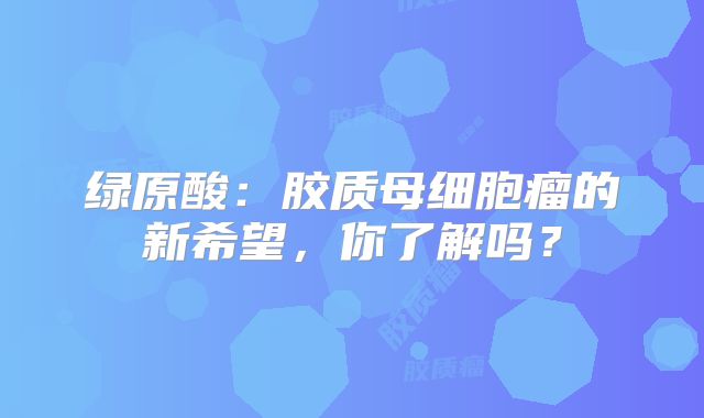 绿原酸：胶质母细胞瘤的新希望，你了解吗？