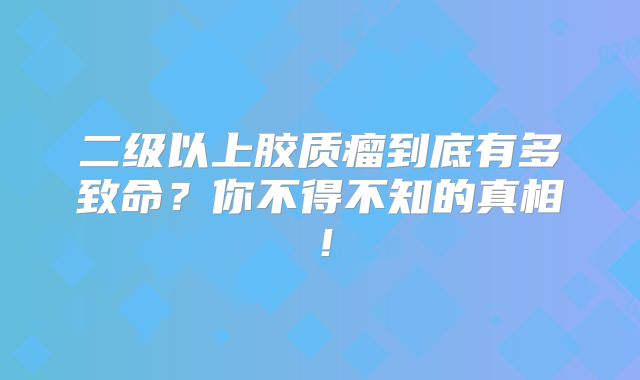 二级以上胶质瘤到底有多致命？你不得不知的真相！