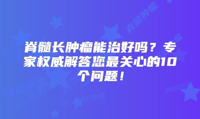 脊髓长肿瘤能治好吗？专家权威解答您最关心的10个问题！