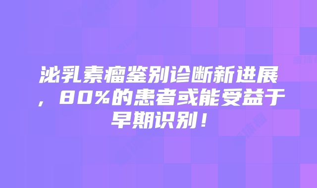 泌乳素瘤鉴别诊断新进展，80%的患者或能受益于早期识别！