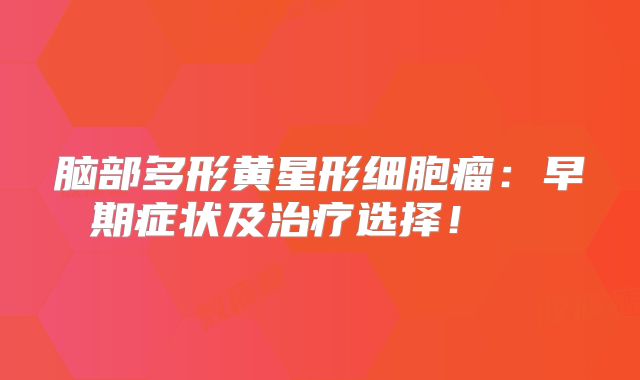 脑部多形黄星形细胞瘤：早期症状及治疗选择！  