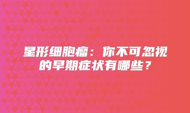 星形细胞瘤：你不可忽视的早期症状有哪些？
