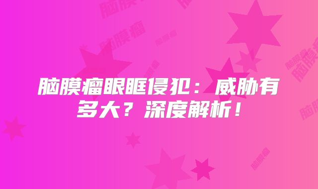 脑膜瘤眼眶侵犯：威胁有多大？深度解析！