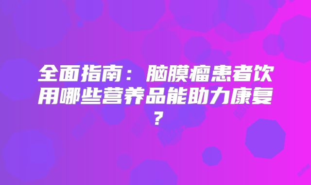全面指南：脑膜瘤患者饮用哪些营养品能助力康复？