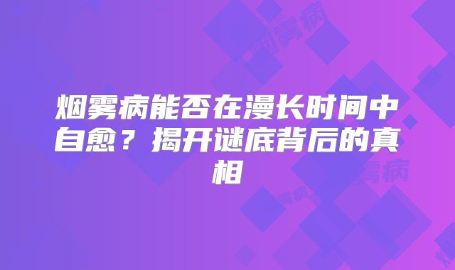 烟雾病能否在漫长时间中自愈？揭开谜底背后的真相