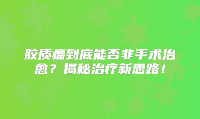 胶质瘤到底能否非手术治愈？揭秘治疗新思路！
