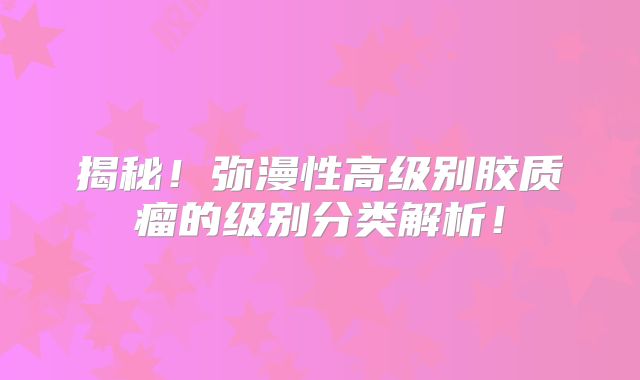 揭秘！弥漫性高级别胶质瘤的级别分类解析！
