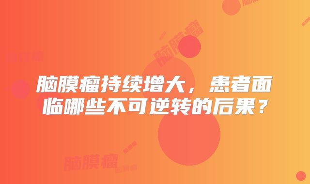 脑膜瘤持续增大，患者面临哪些不可逆转的后果？
