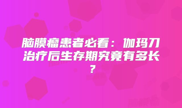 脑膜瘤患者必看：伽玛刀治疗后生存期究竟有多长？